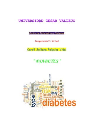  
 
UNIVERSIDAD CESAR VALLEJO  
Centro de Informática y Sistemas
Computación I : Virtual
Caroll Julliana Palacios Vidal
“ DIABETES “
 
 
 
 
 
 
 
 
 
 
 
 
 
 
 
 
 