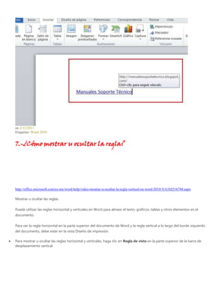 en 2/12/2011
Etiquetas: Word 2010
7.-¿Cómo mostrar u ocultar la regla?
http://office.microsoft.com/es-mx/word-help/video-mostrar-u-ocultar-la-regla-vertical-en-word-2010-VA102516748.aspx
Mostrar u ocultar las reglas
Puede utilizar las reglas horizontal y verticales en Word para alinear el texto, gráficos, tablas y otros elementos en el
documento.
Para ver la regla horizontal en la parte superior del documento de Word y la regla vertical a lo largo del borde izquierdo
del documento, debe estar en la vista Diseño de impresión.
Para mostrar u ocultar las reglas horizontal y verticales, haga clic en Regla de vista en la parte superior de la barra de
desplazamiento vertical.
 