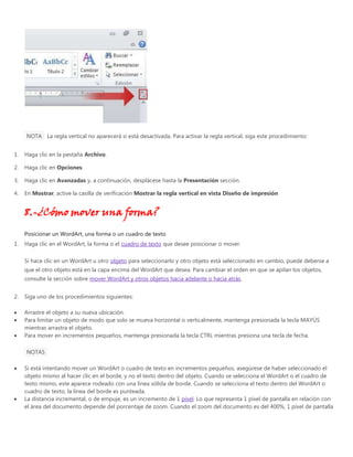 NOTA La regla vertical no aparecerá si está desactivada. Para activar la regla vertical, siga este procedimiento:
1. Haga clic en la pestaña Archivo.
2. Haga clic en Opciones.
3. Haga clic en Avanzadas y, a continuación, desplácese hasta la Presentación sección.
4. En Mostrar, active la casilla de verificación Mostrar la regla vertical en vista Diseño de impresión
8.-¿Cómo mover una forma?
Posicionar un WordArt, una forma o un cuadro de texto
1. Haga clic en el WordArt, la forma o el cuadro de texto que desee posicionar o mover.
Si hace clic en un WordArt u otro objeto para seleccionarlo y otro objeto está seleccionado en cambio, puede deberse a
que el otro objeto está en la capa encima del WordArt que desea. Para cambiar el orden en que se apilan los objetos,
consulte la sección sobre mover WordArt y otros objetos hacia adelante o hacia atrás.
2. Siga uno de los procedimientos siguientes:
Arrastre el objeto a su nueva ubicación.
Para limitar un objeto de modo que solo se mueva horizontal o verticalmente, mantenga presionada la tecla MAYÚS
mientras arrastra el objeto.
Para mover en incrementos pequeños, mantenga presionada la tecla CTRL mientras presiona una tecla de fecha.
NOTAS
Si está intentando mover un WordArt o cuadro de texto en incrementos pequeños, asegúrese de haber seleccionado el
objeto mismo al hacer clic en el borde, y no el texto dentro del objeto. Cuando se selecciona el WordArt o el cuadro de
texto mismo, este aparece rodeado con una línea sólida de borde. Cuando se selecciona el texto dentro del WordArt o
cuadro de texto, la línea del borde es punteada.
La distancia incremental, o de empuje, es un incremento de 1 píxel. Lo que representa 1 píxel de pantalla en relación con
el área del documento depende del porcentaje de zoom. Cuando el zoom del documento es del 400%, 1 píxel de pantalla
 