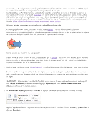 es una distancia de empuje relativamente pequeña en el documento. Cuando el zoom del documento es del 25%, 1 píxel
de pantalla es una distancia de empuje relativamente grande en el documento.
Cuando se dibuja un WordArt, una forma u otro objeto, se cambia su tamaño o se mueve, se alineará o “ajustará a” la
intersección de líneas más cercana de la cuadrícula, aun cuando esta no sea visible, o se ajustará a otras formas u otros
objetos. Si el WordArt, la forma o el objeto no se mueve donde desea, puede desactivar temporalmente esta opción al
mantener presionada la tecla ALT mientras arrastra el WordArt u otro objeto. Para desactivar las opciones de ajustar a,
consulte Activar o desactivar las opciones ajustar a cuadrícula o ajustar a objeto.
Mover un WordArt, una forma o un cuadro de texto hacia adelante o hacia atrás
Cuando agrega WordArt, formas, un cuadro de texto, u otros objetos a sus documentos de Office, se apilan
automáticamente en capas individuales a medida que se agregan. Puede ver el orden en que se apilan cuando los objetos
se superponen: el objeto superior cubre una porción de los objetos que están debajo.
Formas apiladas que muestran una superposición
Si tiene WordArt, formas, cuadros de texto, u otros objetos que se agrupan o apilan uno arriba del otro, puede mover los
objetos o grupos de objetos hacia arriba o hacia abajo dentro de la pila una capa por vez, o puede moverlos a la parte
superior o inferior de la pila en un solo movimiento.
1. Haga clic en el WordArt, la forma, el cuadro de texto, u otro objeto que desee mover hacia arriba o hacia abajo en la pila.
Intente hacer clic en una parte del WordArt u otro objeto que no quede oculto por otro objeto de la pila. Si no puede
seleccionar el objeto que desea, es posible que primero deba mover otros objetos que se encuentran encima del objeto
en la pila.
SUGERENCIA Si tiene una gran cantidad de WordArt, formas, cuadros de texto, u otros objetos, puede resultarle útil
usar el Panel de selección, que se encuentra en el grupo Organizar de la ficha Formato de Herramientas de
dibujo para seleccionar el objeto que desea.
2. En Herramientas de dibujo, en la ficha Formato, en el grupo Organizar, realice una de las siguientes acciones.
El grupo Organizar en Word. Tenga en cuenta que Excel y PowerPoint no tienen los botones Posición y Ajustar texto. en
el grupo Organizar .
 