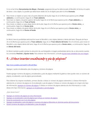 Si no ve las fichas Herramientas de dibujo o Formato, asegúrese de que ha seleccionado el WordArt, la forma, el cuadro
de texto u otro objeto. Es posible que deba hacer doble clic en el objeto para abrir la ficha Formato.
Para mover un objeto un poco más a la parte delantera de la pila, haga clic en la flecha que aparece junto aTraer
adelante y, a continuación, haga clic en Traer adelante.
Para traer un objeto a la parte superior de la pila, haga clic en la flecha que aparece junto a Traer adelante y, a
continuación, haga clic en Traer al frente
Para mover un objeto un paso abajo dentro de la pila, haga clic en la flecha que aparece junto a Enviar atrás y, a
continuación, haga clic en Enviar atrás.
Para mover un objeto a la parte inferior de la pila, haga clic en la flecha que aparece junto a Enviar atrás y, a
continuación, haga clic en Enviar al fondo.
NOTAS
En Word, tiene la posibilidad adicional de mover el WordArt u otro objeto delante o detrás del texto. Después de hacer
clic en la flecha que aparece junto a Traer adelante, haga clic en Traer delante del texto. Por el contrario, para mover el
WordArt u otro objeto detrás del texto, haga clic en la flecha que aparece junto a Enviar atrás y, a continuación, haga clic
en Detrás del texto.
En Word, también puede cambiar la ubicación de una fotografía o imagen prediseñada dentro de un documento usando
los comandos Posición y Ajustar texto. Para obtener más información, consulte Ajustar texto alrededor de una imagen.
9.- ¿Cómo insertar encabezado y pie de página?
http://www.youtube.com/watch?v=dYcsrtCSkao
Agregar o quitar encabezados, pies de página y números de página
Puede agregar números de página y encabezados y pies de página mediante la galería o bien puede crear un número de
página, encabezado o pie de página personalizado.
Para obtener los mejores resultados, primero decida si desea un número de página solamente o si desea información
además de un número de página en el encabezado o pie de página. Si desea un número de página sin ningún otro tipo
de información, agregue un número de página. Si desea un número de página además de otra información o si solo
desea otro tipo información, agregue un encabezado o pie de página.
¿Qué desea hacer?
Agregar un número de página sin otra información
Agregar un encabezado o pie de página que incluya un número de página
Iniciar la numeración con 1 en otra página
Agregar encabezados y pies de página o números de página diferentes en distintas partes del documento
Quitar números de página, encabezados y pies de página
 