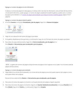 Agregar un número de página sin otra información
Si desea un número de página en cada página y no desea incluir otro tipo de información, como el título del documento
o la ubicación del archivo, puede agregar un número de página rápidamente desde la galería o puede crear un número
de página personalizado o un número de página personalizado que incluya el número total de páginas (página X de Y
páginas).
Agregar un número de página desde la galería
1. En la ficha Insertar, en el grupo Encabezado y pie de página, haga clic en Número de página.
2. Haga clic en la ubicación del número de página que desee.
3. En la galería, desplácese por las opciones y, a continuación, haga clic en el formato de número de página que desee.
4. Para volver al cuerpo del documento, haga clic en Cerrar encabezado y pie de página en la
ficha Diseño(en Herramientas para encabezado y pie de página).
NOTA La galería de números de página incluye formatos de página X de Y páginas en los cuales Y es el número total de
páginas del documento.
Agregar un número de página personalizado
1. Haga doble clic en el área del encabezado o en el área del pie de página (cerca de la parte superior de la página o cerca
de la parte inferior de la página).
De esta forma se abre la ficha Diseño en Herramientas para encabezado y pie de página.
2. Para ubicar el número de página en el centro o en la parte derecha de la página, haga lo siguiente:
Para ubicar el número de página en el centro, haga clic en Insertar tabulación de alineación en el grupoPosición de la
ficha Diseño, haga clic en Centro y, a continuación, haga clic en Aceptar.
 