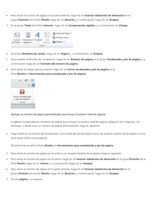 Para ubicar el número de página en la parte derecha, haga clic en Insertar tabulación de alineación en el
grupo Posición de la ficha Diseño, haga clic en Derecha y, a continuación, haga clic en Aceptar.
3. En el grupo Texto de la ficha Insertar, haga clic en Componentes rápidos y, a continuación, en Campo.
4. En la lista Nombres de campo, haga clic en Página y, a continuación, en Aceptar.
5. Para cambiar el formato de numeración, haga clic en Número de página en el grupo Encabezado y pie de página y, a
continuación, haga clic en Formato del número de página.
6. Para volver al cuerpo del documento, haga clic en Cerrar encabezado y pie de página en la
ficha Diseño(en Herramientas para encabezado y pie de página).
Agregar un número de página personalizado que incluya el número total de páginas
La galería incluye algunos números de página que incluyen el número total de páginas (página X de Y páginas). Sin
embargo, si desea crear un número de página personalizado, haga lo siguiente:
1. Haga doble clic en el área del encabezado o en el área del pie de página (cerca de la parte superior de la página o cerca
de la parte inferior de la página).
De esta forma se abre la ficha Diseño en Herramientas para encabezado y pie de página.
2. Para ubicar el número de página en el centro o en la parte derecha de la página, haga lo siguiente:
Para ubicar el número de página en el centro, haga clic en Insertar tabulación de alineación en el grupoPosición de la
ficha Diseño, haga clic en Centro y, a continuación, haga clic en Aceptar.
Para ubicar el número de página en la parte derecha, haga clic en Insertar tabulación de alineación en el
grupo Posición de la ficha Diseño, haga clic en Derecha y, a continuación, haga clic en Aceptar.
3. Escriba página y un espacio.
 