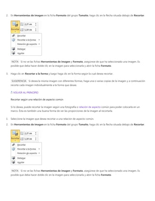 2. En Herramientas de imagen en la ficha Formato del grupo Tamaño, haga clic en la flecha situada debajo de Recortar.
NOTA Si no ve las fichas Herramientas de imagen y Formato, asegúrese de que ha seleccionado una imagen. Es
posible que deba hacer doble clic en la imagen para seleccionarla y abrir la ficha Formato.
3. Haga clic en Recortar a la forma y luego haga clic en la forma según la cual desea recortar.
SUGERENCIA Si desea la misma imagen con diferentes formas, haga una o varias copias de la imagen y a continuación
recorte cada imagen individualmente a la forma que desee.
VOLVER AL PRINCIPIO
Recortar según una relación de aspecto común
Si lo desea, puede recortar la imagen según una fotografía o relación de aspecto común para poder colocarla en un
marco. Ésta es también una buena forma de ver las proporciones de la imagen al recortarla.
1. Seleccione la imagen que desea recortar a una relación de aspecto común.
2. En Herramientas de imagen en la ficha Formato del grupo Tamaño, haga clic en la flecha situada debajo de Recortar.
NOTA Si no ve las fichas Herramientas de imagen y Formato, asegúrese de que ha seleccionado una imagen. Es
posible que deba hacer doble clic en la imagen para seleccionarla y abrir la ficha Formato.
 