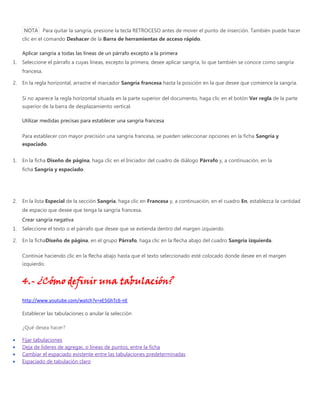 NOTA Para quitar la sangría, presione la tecla RETROCESO antes de mover el punto de inserción. También puede hacer
clic en el comando Deshacer de la Barra de herramientas de acceso rápido.
Aplicar sangría a todas las líneas de un párrafo excepto a la primera
1. Seleccione el párrafo a cuyas líneas, excepto la primera, desee aplicar sangría, lo que también se conoce como sangría
francesa.
2. En la regla horizontal, arrastre el marcador Sangría francesa hasta la posición en la que desee que comience la sangría.
Si no aparece la regla horizontal situada en la parte superior del documento, haga clic en el botón Ver regla de la parte
superior de la barra de desplazamiento vertical.
Utilizar medidas precisas para establecer una sangría francesa
Para establecer con mayor precisión una sangría francesa, se pueden seleccionar opciones en la ficha Sangría y
espaciado.
1. En la ficha Diseño de página, haga clic en el Iniciador del cuadro de diálogo Párrafo y, a continuación, en la
ficha Sangría y espaciado.
2. En la lista Especial de la sección Sangría, haga clic en Francesa y, a continuación, en el cuadro En, establezca la cantidad
de espacio que desee que tenga la sangría francesa.
Crear sangría negativa
1. Seleccione el texto o el párrafo que desee que se extienda dentro del margen izquierdo.
2. En la fichaDiseño de página, en el grupo Párrafo, haga clic en la flecha abajo del cuadro Sangría izquierda.
Continúe haciendo clic en la flecha abajo hasta que el texto seleccionado esté colocado donde desee en el margen
izquierdo.
4.- ¿Cómo definir una tabulación?
http://www.youtube.com/watch?v=xE5GhTc6-nE
Establecer las tabulaciones o anular la selección
¿Qué desea hacer?
Fijar tabulaciones
Deja de líderes de agregar, o líneas de puntos, entre la ficha
Cambiar el espaciado existente entre las tabulaciones predeterminadas
Espaciado de tabulación claro
 