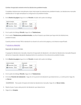 Cambiar el espaciado existente entre las tabulaciones predeterminadas
Si establece tabulaciones manualmente, éstas interrumpen las tabulaciones predeterminadas. Las tabulaciones manuales
establecidas en la regla reemplazan la configuración de predeterminadas.
1. En la Diseño de página haga clic en el Párrafo iniciador del cuadro de diálogo.
2. En el cuadro de diálogo Párrafo, haga clic en Tabulaciones.
3. En el cuadro Tabulaciones predeterminadas, escriba el espacio que desee que haya entre las tabulaciones
predeterminadas.
Cuando presione la tecla TAB, la tabulación se situará a lo ancho de la página y a la distancia especificada.
VOLVER AL PRINCIPIO
Espaciado de tabulación claro
Si agrega las tabulaciones manuales, desactive el espaciado de tabulación o de todas las tabulaciones manuales.Después
de borrar el espaciado, tabulación desplazamiento de caracteres en las ubicaciones predeterminadas.
1. En la Diseño de página haga clic en el Párrafo iniciador del cuadro de diálogo.
2. En el cuadro de diálogo Párrafo, haga clic en Tabulaciones.
3. En la lista Posición de tabulación , haga clic en la posición de tabulación que desee borrar y, a continuación, haga clic
en Borrar .
SUGERENCIA Para quitar el espacio de todas las tabulaciones manuales, haga clic en Borrar todos .
4. Repita el paso 3 para cada posición de tabulación que desee borrar.
5. Haga clic en Aceptar.
 