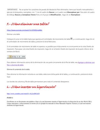 IMPORTANTE No se quitan los caracteres de parada de tabulación.Para eliminarlos, tiene que hacerlo manualmente o
ejecutar la búsqueda y reemplazo, con ^ t en el cuadro de Buscar y un cuadro vacíoReemplazar por .Para abrir el cuadro
de diálogo Buscar y reemplazar Home ficha, en el grupo deModificación , haga clic en Reemplazar .
5.- ¿Cómo eliminar una tabla?
https://www.youtube.com/watch?v=DTbf3DmyNMo
Eliminar una tabla
Coloque el cursor en la tabla hasta que aparezca el controlador de movimiento de tabla y, a continuación, haga clic en
el controlador de movimiento de tabla y presione la tecla Retroceso.
Si el controlador de movimiento de tabla no aparece, es posible que el documento no se encuentre en la vista Diseño de
impresión. Para pasar a la vista Diseño de impresión, haga clic en el botón Diseño de impresión de la parte inferior de la
ventana de Word.
Para obtener información acerca de la eliminación de una parte únicamente de la fila de tabla, vea Agregar o eliminar una
fila o columna de tabla.
Elimine el contenido de la tabla.
Para eliminar la información incluida en una tabla, seleccione dicha parte de la tabla y, a continuación, presione la tecla
Supr.
Los bordes de columna y fila de tabla permanecen pero todo el contenido desaparece.
6.- ¿Cómo insertar un hipervínculo?
http://www.youtube.com/watch?v=4c2zxSbGxE8
PASO 1:
Escribimos en un documento una palabra o frase a la cual deseamos insertar el hipervínculo a la dirección de un sitio Web (URL).
Luego marcamos o seleccionamos el mismo (En el ejemplo he marcado la frase Manuales Soporte Técnico), el cual será nuestro
elemento de hipervínculo.
 