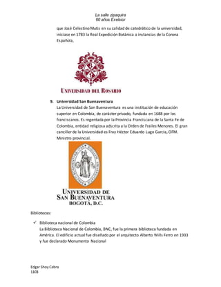 La salle zipaquira 
60 años Exelsior 
que José Celestino Mutis en su calidad de catedrático de la universidad, 
iniciase en 1783 la Real Expedición Botánica a instancias de la Corona 
Española, 
9. Universidad San Buenaventura 
La Universidad de San Buenaventura es una institución de educación 
superior en Colombia, de carácter privado, fundada en 1688 por los 
franciscanos. Es regentada por la Provincia Franciscana de la Santa Fe de 
Colombia, entidad religiosa adscrita a la Orden de Frailes Menores. El gran 
canciller de la Universidad es Fray Héctor Eduardo Lugo García, OFM. 
Ministro provincial. 
Bibliotecas: 
 Biblioteca nacional de Colombia 
La Biblioteca Nacional de Colombia, BNC, fue la primera biblioteca fundada en 
América. El edificio actual fue diseñado por el arquitecto Alberto Wills Ferro en 1933 
y fue declarado Monumento Nacional 
Edgar Shoy Cabra 
1103 
 