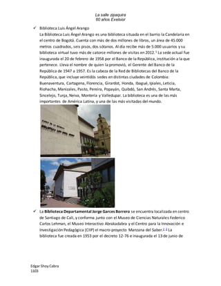 La salle zipaquira 
60 años Exelsior 
 Biblioteca Luis Ángel Arango 
La Biblioteca Luis Ángel Arango es una biblioteca situada en el barrio la Candelaria en 
el centro de Bogotá. Cuenta con más de dos millones de libros, un área de 45.000 
metros cuadrados, seis pisos, dos sótanos. Al día recibe más de 5.000 usuarios y su 
biblioteca virtual tuvo más de catorce millones de visitas en 2012.1 La sede actual fue 
inaugurada el 20 de febrero de 1958 por el Banco de la República, institución a la que 
pertenece. Lleva el nombre de quien la promovió, el Gerente del Banco de la 
República de 1947 a 1957. Es la cabeza de la Red de Bibliotecas del Banco de la 
República, que incluye veintidós sedes en distintas ciudades de Colombia: 
Buenaventura, Cartagena, Florencia, Girardot, Honda, Ibagué, Ipiales, Leticia, 
Riohacha, Manizales, Pasto, Pereira, Popayán, Quibdó, San Andrés, Santa Marta, 
Sincelejo, Tunja, Neiva, Montería y Valledupar. La biblioteca es una de las más 
importantes de América Latina, y una de las más visitadas del mundo. 
 La Biblioteca Departamental Jorge Garces Borrero se encuentra localizada en centro 
de Santiago de Cali, y conforma junto con el Museo de Ciencias Naturales Federico 
Carlos Lehman, el Museo Interactivo Abrakadabra y el Centro para la Innovación e 
Investigación Pedagógica (CIIP) el macro-proyecto Manzana del Saber.1 2 La 
biblioteca fue creada en 1953 por el decreto 12-76 e inaugurada el 13 de junio de 
Edgar Shoy Cabra 
1103 
 