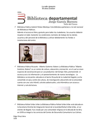 La salle zipaquira 
60 años Exelsior 
1954. 
 Biblioteca Publica Gabriel Peláez Montoya Esta biblioteca pertenece a la red nacional 
de Bibliotecas Públicas. 
Además el acceso es libre y gratuito para todos los ciudadanos. los usuarios deberán 
respetar en todo momento las condiciones normales de trabajo de los demás 
usuarios y del personal de la Biblioteca y utilizar debidamente los fondos e 
instalaciones del centro 
 Biblioteca Pública Ricaurte - Alberto Gutierrez Botero La Biblioteca Pública “Alberto 
Gutiérrez Botero” es un centro de cultura, educación y recreación en el cual se crean 
espacios de socialización para un uso productivo del tiempo libre, promoviendo el 
acceso y uso a la información y el aprovechamiento de nuevas tecnologías. La 
biblioteca se encuentra ubicada en el barrio Ricaurte de la ciudad de Bogotá y se ha 
convertido en eje y centro de cultura, de investigación y desarrollo de la comunidad 
cuenta con una sala infantil, sala de audiovisuales, sala informática con acceso a 
Internet y sala de lectura. 
 Biblioteca Rafael Uribe Uribe La Biblioteca Pública Rafael Uribe Uribe está ubicada en 
la Secretaría Distrital de Integración Social de la localidad Rafael Uribe Uribe, al sur 
oriente de Bogotá. Fue creada por una comunidad religiosa en la década de los 60 y 
en 1978 se integró a los servicios del Centro de Desarrollo Comunitario Las Colinas. 
Edgar Shoy Cabra 
1103 
 
