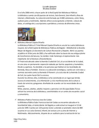La salle zipaquira 
60 años Exelsior 
En el año 2000 entró a hacer parte de la Red Capital de Bibliotecas Públicas 
La biblioteca cuenta con 60 puestos de lectura, Sala General, Sala Infantil y Área de 
Internet y Multimedia. Su colección está formada por 8.000 volúmenes, entre libros, 
audiovisuales y multimedia. Además ofrece acceso gratuito a Internet, a bases de 
datos, al catálogo de y suscripciones a periódicos y revistas de diferentes áreas. 
 Biblioteca Manuel Zapata Olivella 
La Biblioteca Pública El Tintal Manuel Zapata Olivella es una de las cuatro bibliotecas 
mayores de la Red Capital de Bibliotecas Públicas de Bogotá – BibloRed de la Alcaldía 
Mayor de Bogotá y la Secretaría de Cultura Recreación y Deporte. Abrió sus puertas 
al público el 29 de junio de 2001 y fue edificada sobre las bases de una antigua planta 
de transferencia de basuras. Su nombre rinde homenaje al representante más 
importante de la literatura afrocolombiana. 
El Tintal está ubicada sobre la Avenida Ciudad de Cali, al sur occidente de la ciudad, 
en una zona en permanente expansión rodeada por barrios populares y humedales. 
Desde su apertura, ha atendido a las personas que habitan en las localidades de 
Kennedy, Bosa y Fontibón. Gracias a su ubicación estratégica, cuenta con ciclo rutas y 
caminos vecinales como La Alameda El Porvenir y la ciclo ruta de La Avenida Ciudad 
de Cali, los cuales hacen fácil su acceso. 
Durante los últimos años, la biblioteca se ha constituido en un lugar que brinda 
acceso al conocimiento, a la información y a las manifestaciones de la cultura a 
través de servicios y programas diseñados de acuerdo con las necesidades de sus 
usuarios. 
Niños, jóvenes, adultos, adultos mayores y personas con discapacidades físicas 
utilizan los servicios de la biblioteca, convirtiéndola en un centro de encuentro social 
y comunitario. 
 Biblioteca Publica Francisco Jose De Caldas 
La Biblioteca Pública Suba Francisco José de Caldas se encuentra ubicada en la 
localidad de Suba, al noroccidente de Bogotá,su sede actual se inauguró el 15 de 
junio de 1999. Cuenta con 124 puestos lector y atiende un promedio diario de 800 
usuarios en sus salas General, Infantil, de Lectura y en su área de Internet y 
Multimedia. Adicionalmente, dispone de un auditorio para la realización de las 
Edgar Shoy Cabra 
1103 
 