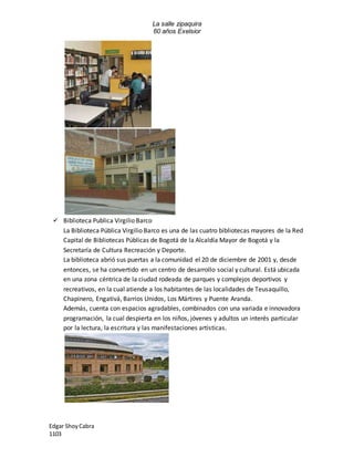 La salle zipaquira 
60 años Exelsior 
 Biblioteca Publica Virgilio Barco 
La Biblioteca Pública Virgilio Barco es una de las cuatro bibliotecas mayores de la Red 
Capital de Bibliotecas Públicas de Bogotá de la Alcaldía Mayor de Bogotá y la 
Secretaría de Cultura Recreación y Deporte. 
La biblioteca abrió sus puertas a la comunidad el 20 de diciembre de 2001 y, desde 
entonces, se ha convertido en un centro de desarrollo social y cultural. Está ubicada 
en una zona céntrica de la ciudad rodeada de parques y complejos deportivos y 
recreativos, en la cual atiende a los habitantes de las localidades de Teusaquillo, 
Chapinero, Engativá, Barrios Unidos, Los Mártires y Puente Aranda. 
Además, cuenta con espacios agradables, combinados con una variada e innovadora 
programación, la cual despierta en los niños, jóvenes y adultos un interés particular 
por la lectura, la escritura y las manifestaciones artísticas. 
Edgar Shoy Cabra 
1103 
 