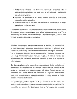  Críticamente sensibles a las diferencias y similitudes existentes entre su
lengua materna y el inglés, así como entre su propia cultura y la diversidad
de culturas anglófonas.
 Capaces de desenvolverse en lengua inglesa en ámbitos universitarios
nacionales e internacionales.
 Caracterizados por la inquietud de continuar su formación en la lengua
extranjera a través de su vida.
Considerando que nuestra inigualable ventaja competitiva en el intercambio mundial
de personas, bienes y servicios y dar justo valor a nuestro cacareado lema ‘Puente
del Mundo y Corazón del Universo’ nos obliga a hablar buen Inglés. (Enfatizo, ‘buen
Inglés’) no hacerlo nos resta competitividad.

El modelo curricular para la enseñanza del inglés en Panamá, de la integración
de estándares tanto nacionales como internacionales en lo referente a la
enseñanza, evaluación y certificación de competencias en lenguas extranjeras.
Con lo anterior se pretende garantizar que la formación que se imparte en el
aprendizaje del idioma en nuestra institución responda de manera directa a los
requerimientos de desarrollo profesional, personal y social que impone el
entorno actual.
Con dicho propósito, se ha propuesto una estrategia de diseño curricular por
competencia. En primer término, la definición de competencias lingüísticas se
basará en los parámetros establecidos por el Marco Europeo Común de
Referencia, los cuales habrán de traducirse en objetivos instrucciones
específicos para los primeros nueve trimestres del Programa General de Inglés
(de doce trimestres de duración).
En segundo lugar, y dada la importancia de que el currículo de inglés rebase las
limitaciones de una educación meramente lingüística y garantice una formación
humanista, se retoman los Estándares para el Aprendizaje de Lenguas

 
