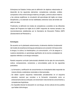 Extranjeras de Estados Unidos para la definición de objetivos relacionados al
desarrollo de los siguientes elementos: competencias culturales; análisis
comparativo crítico entre la lengua materna y el inglés, y entre la cultura materna
y las culturas anglófonas; la vinculación del aprendizaje del inglés con áreas
disciplinares; y la extensión de las habilidades anteriores fuera del ámbito del
salón de clase.
Finalmente, la definición de niveles de competencia a acreditar en las diferentes
etapas del Programa de Inglés de la UAM-I responde de manera sensata a las
recomendaciones establecidas por la Secretaría de Educación Pública (SEP)
(Subsecretaría de Planeación y

Estrategias
De acuerdo con lo planteado anteriormente, el elemento distintivo fundamental
del modelo de enseñanza de lenguas extranjeras es la conexión intrínseca entre
la lengua, la cultura, la interdisciplina y la comunicación, a fin de asegurar a
nuestros estudiantes un aprendizaje significativo de la enorme complejidad de
aspectos referidos a una lengua extranjera.
Nuestro esquema curricular (estructurado alrededor de los ejes de comunicación,
cultura, comparaciones, conexiones y comunidades) parte de los siguientes
postulados:


La formación y certificación de conocimientos en el estudiante debe responder de
manera directa a estándares nacionales e internacionales.



Se deben superar esquemas tradicionales prevalecientes en el esquema
educativo nacional que conciben a la formación únicamente como un
entrenamiento técnico enfocado a la transmisión instrumental de conocimientos y
competencias lingüísticas.



Es imposible disociar la educación en una lengua, de las culturas de los pueblos
que hablan dicha lengua.

 