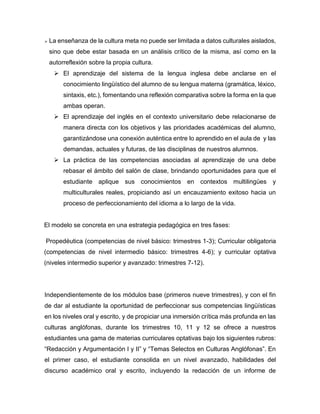 

La enseñanza de la cultura meta no puede ser limitada a datos culturales aislados,
sino que debe estar basada en un análisis crítico de la misma, así como en la
autorreflexión sobre la propia cultura.
 El aprendizaje del sistema de la lengua inglesa debe anclarse en el
conocimiento lingüístico del alumno de su lengua materna (gramática, léxico,
sintaxis, etc.), fomentando una reflexión comparativa sobre la forma en la que
ambas operan.
 El aprendizaje del inglés en el contexto universitario debe relacionarse de
manera directa con los objetivos y las prioridades académicas del alumno,
garantizándose una conexión auténtica entre lo aprendido en el aula de y las
demandas, actuales y futuras, de las disciplinas de nuestros alumnos.
 La práctica de las competencias asociadas al aprendizaje de una debe
rebasar el ámbito del salón de clase, brindando oportunidades para que el
estudiante aplique sus conocimientos en contextos multilingües y
multiculturales reales, propiciando así un encauzamiento exitoso hacia un
proceso de perfeccionamiento del idioma a lo largo de la vida.

El modelo se concreta en una estrategia pedagógica en tres fases:
Propedéutica (competencias de nivel básico: trimestres 1-3); Curricular obligatoria
(competencias de nivel intermedio básico: trimestres 4-6); y curricular optativa
(niveles intermedio superior y avanzado: trimestres 7-12).

Independientemente de los módulos base (primeros nueve trimestres), y con el fin
de dar al estudiante la oportunidad de perfeccionar sus competencias lingüísticas
en los niveles oral y escrito, y de propiciar una inmersión crítica más profunda en las
culturas anglófonas, durante los trimestres 10, 11 y 12 se ofrece a nuestros
estudiantes una gama de materias curriculares optativas bajo los siguientes rubros:
“Redacción y Argumentación I y II” y “Temas Selectos en Culturas Anglófonas”. En
el primer caso, el estudiante consolida en un nivel avanzado, habilidades del
discurso académico oral y escrito, incluyendo la redacción de un informe de

 