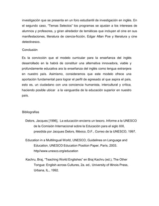 investigación que se presenta en un foro estudiantil de investigación en inglés. En
el segundo caso, “Temas Selectos” los programas se ajustan a los intereses de
alumnos y profesores, y giran alrededor de temáticas que incluyen el cine en sus
manifestaciones, literatura de ciencia-ficción, Edgar Allan Poe y literatura y cine
detectivesco.
Conclusión
Es la convicción que el modelo curricular para la enseñanza del inglés
desarrollado en la habrá de constituir una alternativa innovadora, viable y
profundamente educativa ara la enseñanza del inglés como lengua extranjera
en nuestro país. Asimismo, consideramos que este modelo ofrece una
aportación fundamental para lograr el perfil de egresado al que aspira el país,
esto es, un ciudadano con una conciencia humanista, intercultural y crítica,
haciendo posible ubicar a la vanguardia de la educación superior en nuestro
país.

Bibliografias
Delors, Jacques [1996], La educación encierra un tesoro. Informe a la UNESCO
de la Comisión Internacional sobre la Educación para el siglo XXI,
presidida por Jacques Delors, México, D.F., Correo de la UNESCO, 1997.
Education in a Multilingual World, UNESCO, Guidelines on Language and
Education, UNESCO Education Position Paper, París, 2003.
http//www.unesco.org/education
Kachru, Braj, “Teaching World Englishes” en Braj Kachru (ed.), The Other
Tongue: English across Cultures, 2a. ed., University of Illinois Press,
Urbana, IL., 1992.

 