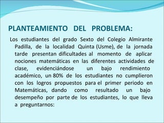 PLANTEAMIENTO  DEL  PROBLEMA: Los  estudiantes  del  grado  Sexto  del  Colegio  Almirante  Padilla,  de  la  localidad  Quinta (Usme), de  la  jornada  tarde  presentan dificultades al  momento  de  aplicar  nociones  matemáticas  en  las  diferentes  actividades  de clase,  evidenciándose  un  bajo  rendimiento  académico,  un 80%  de  los  estudiantes  no  cumplieron  con  los  logros  propuestos  para el  primer  periodo  en  Matemáticas, dando  como  resultado  un  bajo  desempeño  por  parte de  los  estudiantes,  lo  que  lleva  a  preguntarnos: 