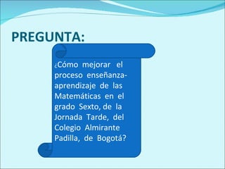 PREGUNTA: ¿ Cómo  mejorar  el  proceso  enseñanza-aprendizaje  de  las  Matemáticas  en  el grado  Sexto, de  la Jornada  Tarde,  del  Colegio  Almirante  Padilla,  de  Bogotá? 