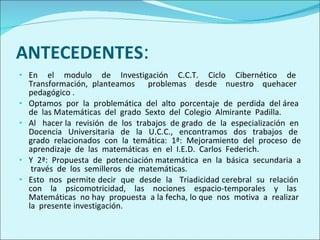 ANTECEDENTES : En  el  modulo  de  Investigación  C.C.T.  Ciclo  Cibernético  de  Transformación, planteamos  problemas  desde  nuestro  quehacer  pedagógico . Optamos  por  la  problemática  del  alto  porcentaje  de  perdida  del área  de  las Matemáticas  del  grado  Sexto  del  Colegio  Almirante  Padilla. Al  hacer la  revisión  de  los  trabajos  de grado  de  la  especialización  en  Docencia  Universitaria  de  la  U.C.C.,  encontramos  dos  trabajos  de  grado  relacionados  con  la  temática:  1ª:  Mejoramiento  del  proceso  de aprendizaje  de  las  matemáticas  en  el  I.E.D.  Carlos  Federich. Y  2ª:  Propuesta  de  potenciación matemática  en  la  básica  secundaria  a  través  de  los  semilleros  de  matemáticas. Esto  nos  permite decir  que  desde  la  Triadicidad cerebral  su  relación  con  la  psicomotricidad,  las  nociones  espacio-temporales  y  las  Matemáticas  no hay  propuesta  a la fecha, lo que  nos  motiva  a  realizar  la  presente investigación. 