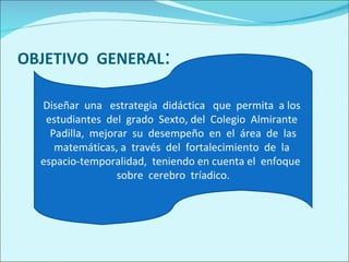 OBJETIVO  GENERAL : Diseñar  una  estrategia  didáctica  que  permita  a los  estudiantes  del  grado  Sexto, del  Colegio  Almirante  Padilla,  mejorar  su  desempeño  en  el  área  de  las matemáticas, a  través  del  fortalecimiento  de  la  espacio-temporalidad,  teniendo en cuenta el  enfoque  sobre  cerebro  tríadico. 