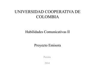 UNIVERSIDAD COOPERATIVA DE 
COLOMBIA 
Habilidades Comunicativas II 
Proyecto Emisora 
Pereira 
2014 
 