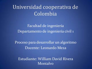 Universidad cooperativa de
Colombia
Facultad de ingeniería
Departamento de ingeniería civil 1
Proceso para desarrollar un algoritmo
Docente: Leonardo Meza
Estudiante: William David Rivera
Montalvo
 
