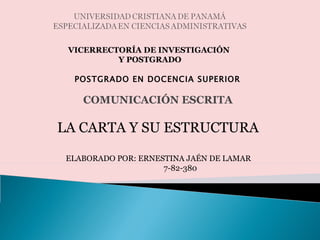 UNIVERSIDAD CRISTIANA DE PANAMÁESPECIALIZADA EN CIENCIAS ADMINISTRATIVAS VICERRECTORÍA DE INVESTIGACIÓN  Y POSTGRADO POSTGRADO EN DOCENCIA SUPERIOR COMUNICACIÓN ESCRITA LA CARTA Y SU ESTRUCTURA ELABORADO POR: ERNESTINA JAÉN DE LAMAR                                                    7-82-380 
