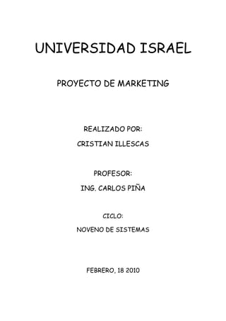 UNIVERSIDAD ISRAEL

  PROYECTO DE MARKETING




       REALIZADO POR:

     CRISTIAN ILLESCAS



         PROFESOR:

      ING. CARLOS PIÑA



           CICLO:

     NOVENO DE SISTEMAS




       FEBRERO, 18 2010
 