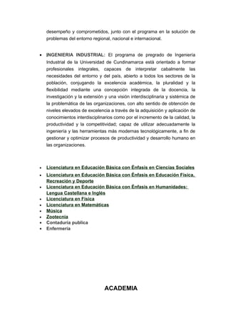 desempeño y comprometidos, junto con el programa en la solución de
problemas del entorno regional, nacional e internacional.
• INGENIERIA INDUSTRIAL: El programa de pregrado de Ingeniería
Industrial de la Universidad de Cundinamarca está orientado a formar
profesionales integrales, capaces de interpretar cabalmente las
necesidades del entorno y del país, abierto a todos los sectores de la
población, conjugando la excelencia académica, la pluralidad y la
flexibilidad mediante una concepción integrada de la docencia, la
investigación y la extensión y una visión interdisciplinaria y sistémica de
la problemática de las organizaciones, con alto sentido de obtención de
niveles elevados de excelencia a través de la adquisición y aplicación de
conocimientos interdisciplinarios como por el incremento de la calidad, la
productividad y la competitividad; capaz de utilizar adecuadamente la
ingeniería y las herramientas más modernas tecnológicamente, a fin de
gestionar y optimizar procesos de productividad y desarrollo humano en
las organizaciones.
• Licenciatura en Educación Básica con Énfasis en Ciencias Sociales
• Licenciatura en Educación Básica con Énfasis en Educación Física,
Recreación y Deporte
• Licenciatura en Educación Básica con Énfasis en Humanidades:
Lengua Castellana e Inglés
• Licenciatura en Física
• Licenciatura en Matemáticas
• Música
• Zootecnia
• Contaduría publica
• Enfermería
ACADEMIA
 
