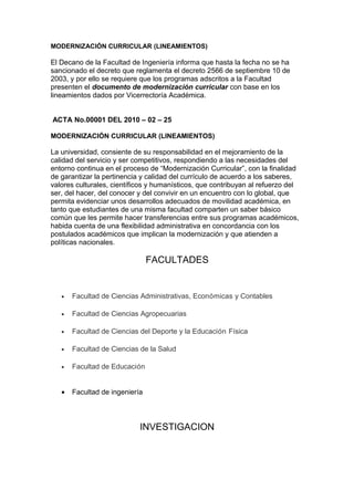 MODERNIZACIÓN CURRICULAR (LINEAMIENTOS)
El Decano de la Facultad de Ingeniería informa que hasta la fecha no se ha
sancionado el decreto que reglamenta el decreto 2566 de septiembre 10 de
2003, y por ello se requiere que los programas adscritos a la Facultad
presenten el documento de modernización curricular con base en los
lineamientos dados por Vicerrectoría Académica.
ACTA No.00001 DEL 2010 – 02 – 25
MODERNIZACIÓN CURRICULAR (LINEAMIENTOS)
La universidad, consiente de su responsabilidad en el mejoramiento de la
calidad del servicio y ser competitivos, respondiendo a las necesidades del
entorno continua en el proceso de “Modernización Curricular”, con la finalidad
de garantizar la pertinencia y calidad del currículo de acuerdo a los saberes,
valores culturales, científicos y humanísticos, que contribuyan al refuerzo del
ser, del hacer, del conocer y del convivir en un encuentro con lo global, que
permita evidenciar unos desarrollos adecuados de movilidad académica, en
tanto que estudiantes de una misma facultad comparten un saber básico
común que les permite hacer transferencias entre sus programas académicos,
habida cuenta de una flexibilidad administrativa en concordancia con los
postulados académicos que implican la modernización y que atienden a
políticas nacionales.
FACULTADES
• Facultad de Ciencias Administrativas, Económicas y Contables
• Facultad de Ciencias Agropecuarias
• Facultad de Ciencias del Deporte y la Educación Física
• Facultad de Ciencias de la Salud
• Facultad de Educación
• Facultad de ingeniería
INVESTIGACION
 