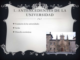 1.-ANTENCEDENTES DE LA
      UNIVERSIDAD

 Fundación de las universidades

 Scolas

 Filosofía escolasticas
 