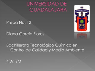 Prepa No. 12 
Diana García Flores 
Bachillerato Tecnológico Químico en 
Control de Calidad y Medio Ambiente 
4°A T/M 
 