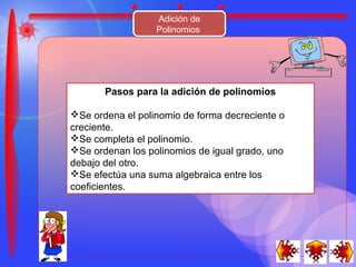 Adición de
                  Polinomios




       Pasos para la adición de polinomios

Se ordena el polinomio de forma decreciente o
creciente.
Se completa el polinomio.
Se ordenan los polinomios de igual grado, uno
debajo del otro.
Se efectúa una suma algebraica entre los
coeficientes.
 