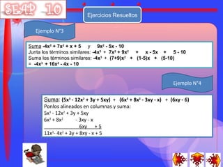 Ejercicios Resueltos

  Ejemplo N°3

Suma -4x3 + 7x2 + x + 5 y 9x2 - 5x - 10
Junta los términos similares: -4x3 + 7x2 + 9x2 + x - 5x + 5 - 10
Suma los términos similares: -4x3 + (7+9)x2 + (1-5)x + (5-10)
= -4x3 + 16x2 - 4x - 10


                                                               Ejemplo N°4

      Suma: (5x3 - 12x2 + 3y + 5xy) + (6x3 + 8x2 - 3xy - x) + (6xy - 6)
      Ponlos alineados en columnas y suma:
      5x3 - 12x2 + 3y + 5xy
      6x3 + 8x2      - 3xy - x
                       6xy + 5
      11x3- 4x2 + 3y + 8xy - x + 5
 