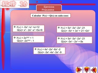 Ejercicios
                            Propuestos

                 Calcular P(x) + Q(x) en cada caso:



 P(x) = -5x2 +x3 +x+12                     P(x) = 5x4 -3x3 -2x2 -21
  Q(x)= x4 - 2x2 -x3 +5x+8                   Q(x)= -5x4 + 3x3 + 21 +2x2

 P(x) = 2x2002 + 1                         P(x) = 5x4 -3x3 -2x2 -21
  Q(x)= -2x2002 - 1                          Q(x)= -3x3 - 2x2 + 8x


                       P(x) = 4x4 -2x3 -6x2 -2
                        Q(x)= -3x4 -4x3 -3x2 -9
 