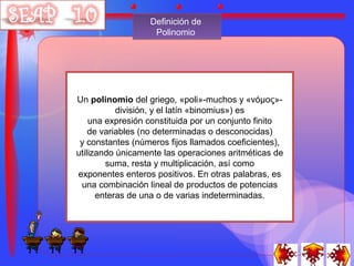 Definición de
                   Polinomio




Un polinomio del griego, «poli»-muchos y «νόμος»-
           división, y el latín «binomius») es
    una expresión constituida por un conjunto finito
    de variables (no determinadas o desconocidas)
 y constantes (números fijos llamados coeficientes),
utilizando únicamente las operaciones aritméticas de
        suma, resta y multiplicación, así como
exponentes enteros positivos. En otras palabras, es
 una combinación lineal de productos de potencias
      enteras de una o de varias indeterminadas.
 
