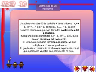 Elementos de un
                    Polinomio




Un polinomio sobre Q de variable x tiene la forma: anxn+
    an-1xn-1+… + a1x + a0 donde an, an-1… + a1, a0 son
números racionales que son llamados coeficientes del
                        polinomio.
 Cada uno de los sumandos anxn , an-1xn-1… a1x , a0 se
             llaman términos del polinomio.
   El termino a0 se llama término constante, ya que
             multiplica a x0 que es igual a uno.
El grado de un polinomio es el mayor exponente con el
   que aparece la variable con coeficiente no nulo.
 