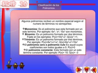 Clasificación de los
                  Polinomios




Algunos polinomios reciben un nombre especial según el
         numero de términos no semejantes:

Monomios: Es el polinomio que esta formado por un
solo termino. Por ejemplo: 6x5; -x4; 15x3 son monomios.
 Binomio: Es un polinomio formado por dos términos.
    Fíjate en los ejemplos: P(x)=10x4-x3; Q(x)x3 +1;
Trinomio: Es un polinomio formado por tres términos.
     Por ejemplo: P(x)=8x4+x3+x2; Q(x)=6x5-x4+15x3
El polinomio cero o polinomio nulo Es aquel cuyos
       coeficientes son todos iguales a 0. P(x)=0
 El polinomio constante: Esta formado por un solo
 término constante. Por ejemplo: P(x)= 10; Q(x)= -3
 