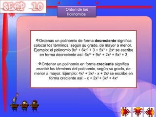 Orden de los
                  Polinomios




 Ordenas un polinomio de forma decreciente significa
colocar los términos, según su grado, de mayor a menor.
Ejemplo: el polinomio 9x5 + 6x10 + 3 + 5x3 + 2x4 se escribe
   en forma decreciente así: 6x10 + 9x5 + 2x4 + 5x3 + 3

  Ordenar un polinomio en forma creciente significa
 escribir los términos del polinomio, según su grado, de
menor a mayor. Ejemplo: 4x4 + 3x3 - x + 2x2 se escribe en
         forma creciente así: - x + 2x2 + 3x3 + 4x4
 