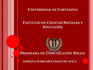 UNIVERSIDAD DE CARTAGENA
FACULTAD DE CIENCIAS SOCIALES Y
EDUCACIÓN
PROGRAMA DE COMUNICACIÓN SOCIAL
ADRIANA MARGARITA BAEZ DE AVILA
 
