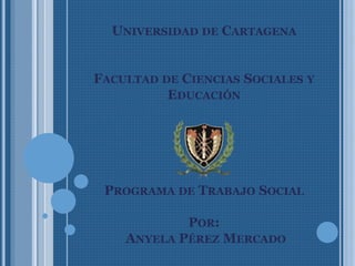 UNIVERSIDAD DE CARTAGENA
FACULTAD DE CIENCIAS SOCIALES Y
EDUCACIÓN
PROGRAMA DE TRABAJO SOCIAL
POR:
ANYELA PÉREZ MERCADO
 