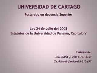 Postgrado en docencia Superior
Ley 24 de Julio del 2005
Estatutos de la Universidad de Panamá, Capitulo V
Participantes
Lic. María G. Pino 8-791-2360
Dr. Ricardo Sandoval 9-210-697
 