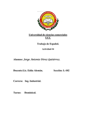 Universidad de ciencias comerciales
                           UCC

                       Trabajo de Español.

                            Actividad #4



Alumno: Jorge Antonio Pérez Gutiérrez.



Docente:Lic. Edda Alemán.              Sección: L-102



Carrera: Ing. Industrial.



Turno:    Dominical.
 