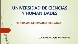 UNIVERSIDAD DE CIENCIAS
Y HUMANIDADES
PROGRAMA: INFORMATICA EDUCATIVA
LUCILA GONZALES RODRIGUEZ
 
