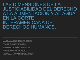 LAS DIMENSIONES DE LA
JUSTICIABILIDAD DEL DERECHO
A LA ALIMENTACIÓN Y AL AGUA
EN LA CORTE
INTERAMERICANA DE
DERECHOS HUMANOS.
MAGDA YADIRA ROBLES GARZA
OSCAR FLORES TORRES
EDUARDO ROMÁN GONZÁLEZ
RODRIGO VERA VÁZQUEZ
MIGUEL A. MORALES DE LA ROSA
 