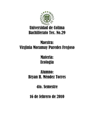 Universidad de Colima
     Bachillerato Tec. No.29

             Maestra:
Virginia Moramay Paredes Fregoso

            Materia:
            Ecología

            Alumno:
     Bryan H. Méndez Torres

         4to. Semestre

     16 de febrero de 2010
 
