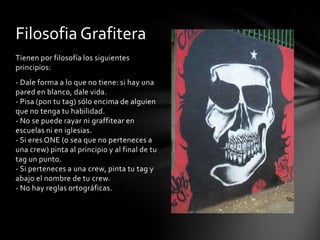 Filosofia Grafitera
Tienen por filosofía los siguientes
principios:
- Dale forma a lo que no tiene: si hay una
pared en blanco, dale vida.
- Pisa (pon tu tag) sólo encima de alguien
que no tenga tu habilidad.
- No se puede rayar ni graffitear en
escuelas ni en iglesias.
- Si eres ONE (o sea que no perteneces a
una crew) pinta al principio y al final de tu
tag un punto.
- Si perteneces a una crew, pinta tu tag y
abajo el nombre de tu crew.
- No hay reglas ortográficas.
 
