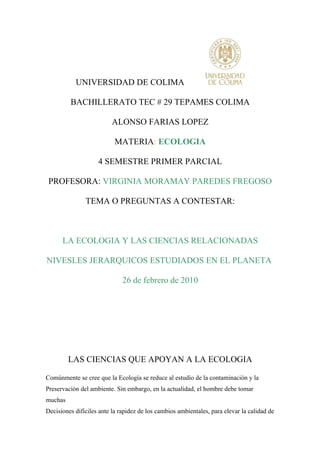 UNIVERSIDAD DE COLIMA

         BACHILLERATO TEC # 29 TEPAMES COLIMA

                          ALONSO FARIAS LOPEZ

                           MATERIA: ECOLOGIA

                    4 SEMESTRE PRIMER PARCIAL

 PROFESORA: VIRGINIA MORAMAY PAREDES FREGOSO

               TEMA O PREGUNTAS A CONTESTAR:



      LA ECOLOGIA Y LAS CIENCIAS RELACIONADAS

NIVESLES JERARQUICOS ESTUDIADOS EN EL PLANETA

                              26 de febrero de 2010




         LAS CIENCIAS QUE APOYAN A LA ECOLOGIA

Comúnmente se cree que la Ecología se reduce al estudio de la contaminación y la
Preservación del ambiente. Sin embargo, en la actualidad, el hombre debe tomar
muchas
Decisiones difíciles ante la rapidez de los cambios ambientales, para elevar la calidad de
 