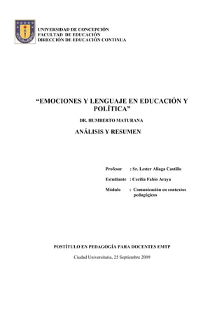 UNIVERSIDAD DE CONCEPCIÓN
FACULTAD DE EDUCACIÓN
DIRECCIÓN DE EDUCACIÓN CONTINUA




“EMOCIONES Y LENGUAJE EN EDUCACIÓN Y
              POLÍTICA”
              DR. HUMBERTO MATURANA

             ANÁLISIS Y RESUMEN




                            Profesor     : Sr. Lester Aliaga Castillo

                            Estudiante : Cecilia Fabio Araya

                            Módulo       : Comunicación en contextos
                                           pedagógicos




     POSTÍTULO EN PEDAGOGÍA PARA DOCENTES EMTP

            Ciudad Universitaria, 25 Septiembre 2009
 