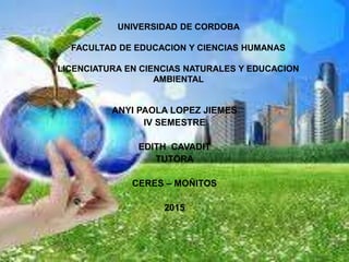 UNIVERSIDAD DE CORDOBA
FACULTAD DE EDUCACION Y CIENCIAS HUMANAS
LICENCIATURA EN CIENCIAS NATURALES Y EDUCACION
AMBIENTAL
ANYI PAOLA LOPEZ JIEMES
IV SEMESTRE
EDITH CAVADIT
TUTORA
CERES – MOÑITOS
2015
 